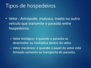 Tipos de hospedeiros
• Vetor : Artrópode, molusco, inseto ou outro
veículo que transmite o parasito entre
hospedeiros.
– Vetor biológico: é quando o parasito se
desenvolve ou multiplica dentro do vetor.
– Vetor mecânico: é quando o papel do vetor está
limitado somente ao transporte do parasito.
 