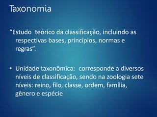 Taxonomia
“Estudo teórico da classificação, incluindo as
respectivas bases, princípios, normas e
regras”.
• Unidade taxonômica: corresponde a diversos
níveis de classificação, sendo na zoologia sete
níveis: reino, filo, classe, ordem, família,
gênero e espécie
 