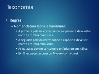 Taxonomia
• Regras:
– Nomenclatura latina e binominal:
• A primeira palavra corresponde ao gênero e deve estar
escrita em letra maiúscula.
• A segunda palavra corresponde a espécie e deve ser
escrita em letra minúscula.
• As palavras devem ser sempre grifadas ou em itálico.
• Ex: Trypanosoma cruzi ou Trypanosoma cruzi.
 