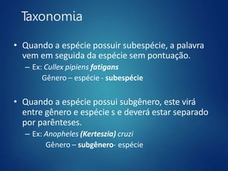 Taxonomia
• Quando a espécie possuir subespécie, a palavra
vem em seguida da espécie sem pontuação.
– Ex: Cullex pipiens fatigans
Gênero – espécie - subespécie
• Quando a espécie possui subgênero, este virá
entre gênero e espécie s e deverá estar separado
por parênteses.
– Ex: Anopheles (Kerteszia) cruzi
Gênero – subgênero- espécie
 