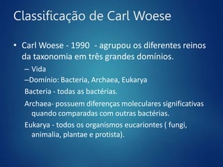 Classificação de Carl Woese
• Carl Woese - 1990 - agrupou os diferentes reinos
da taxonomia em três grandes domínios.
– Vida
–Domínio: Bacteria, Archaea, Eukarya
Bacteria - todas as bactérias.
Archaea- possuem diferenças moleculares significativas
quando comparadas com outras bactérias.
Eukarya - todos os organismos eucariontes ( fungi,
animalia, plantae e protista).
 