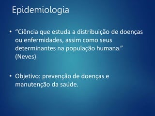 Epidemiologia
• “Ciência que estuda a distribuição de doenças
ou enfermidades, assim como seus
determinantes na população humana.”
(Neves)
• Objetivo: prevenção de doenças e
manutenção da saúde.
 