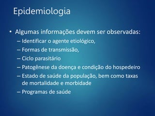 Epidemiologia
• Algumas informações devem ser observadas:
– Identificar o agente etiológico,
– Formas de transmissão,
– Ciclo parasitário
– Patogênese da doença e condição do hospedeiro
– Estado de saúde da população, bem como taxas
de mortalidade e morbidade
– Programas de saúde
 
