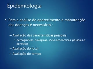 Epidemiologia
• Para a análise do aparecimento e manutenção
das doenças é necessário :
– Avaliação das características pessoais
• demográficas, biológicas, sócio-econômicas, pessoais e
genéticas
– Avaliação do local
– Avaliação do tempo
 