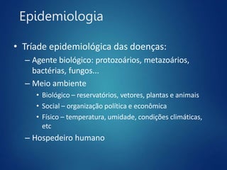 Epidemiologia
• Tríade epidemiológica das doenças:
– Agente biológico: protozoários, metazoários,
bactérias, fungos...
– Meio ambiente
• Biológico – reservatórios, vetores, plantas e animais
• Social – organização política e econômica
• Físico – temperatura, umidade, condições climáticas,
etc
– Hospedeiro humano
 