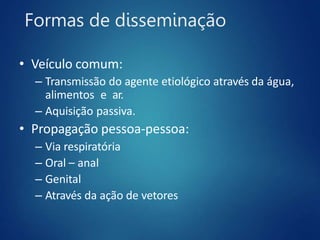 Formas de disseminação
• Veículo comum:
– Transmissão do agente etiológico através da água,
alimentos e ar.
– Aquisição passiva.
• Propagação pessoa-pessoa:
– Via respiratória
– Oral – anal
– Genital
– Através da ação de vetores
 