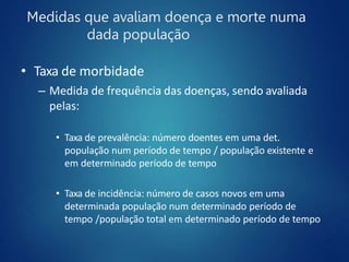 Medidas que avaliam doença e morte numa
dada população
• Taxa de morbidade
– Medida de frequência das doenças, sendo avaliada
pelas:
• Taxa de prevalência: número doentes em uma det.
população num período de tempo / população existente e
em determinado período de tempo
• Taxa de incidência: número de casos novos em uma
determinada população num determinado período de
tempo /população total em determinado período de tempo
 