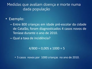 Medidas que avaliam doença e morte numa
dada população
• Exemplo:
– Entre 800 crianças em idade pré-escolar da cidade
de Catalão, foram diagnosticados 4 casos novos de
Teníase durante o ano de 2010.
– Qual a taxa de incidência?
4/800 = 0,005 x 1000 = 5
• 5 casos novos por 1000 crianças no ano de 2010.
 