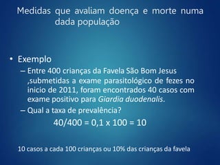 Medidas que avaliam doença e morte numa
dada população
• Exemplo
– Entre 400 crianças da Favela São Bom Jesus
,submetidas a exame parasitológico de fezes no
inicio de 2011, foram encontrados 40 casos com
exame positivo para Giardia duodenalis.
– Qual a taxa de prevalência?
40/400 = 0,1 x 100 = 10
10 casos a cada 100 crianças ou 10% das crianças da favela
 
