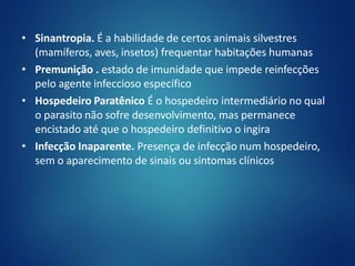 • Sinantropia. É a habilidade de certos animais silvestres
(mamíferos, aves, insetos) frequentar habitações humanas
• Premunição . estado de imunidade que impede reinfecções
pelo agente infeccioso específico
• Hospedeiro Paratênico É o hospedeiro intermediário no qual
o parasito não sofre desenvolvimento, mas permanece
encistado até que o hospedeiro definitivo o ingira
• Infecção Inaparente. Presença de infecção num hospedeiro,
sem o aparecimento de sinais ou sintomas clínicos
 