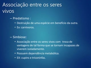 Associação entre os seres
vivos
– Predatismo :
• Destruição de uma espécie em benefício da outra.
• Ex: carnívoros.
– Simbiose:
• Associação entre os seres vivos com troca de
vantagens de tal forma que se tornam incapazes de
viverem isoladamente.
• Possuem dependência metabólica.
• EX: cupins e triconinfas.
 