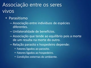Associação entre os seres
vivos
• Parasitismo
– Associação entre indivíduos de espécies
diferentes.
– Unilateralidade de benefícios.
– Associação que tende ao equilíbrio pois a morte
de um resulta na morte do outro.
– Relação parasito x hospedeiro depende:
• Fatores ligados ao parasito.
• Fatores ligados ao hospedeiro.
• Condições externas do ambiente.
 