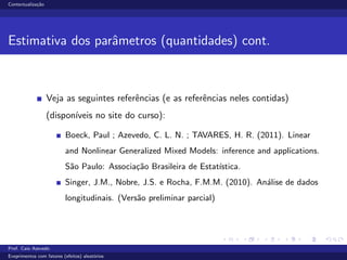 Contextualiza¸c˜ao
Estimativa dos parˆametros (quantidades) cont.
Veja as seguintes referˆencias (e as referˆencias neles contidas)
(dispon´ıveis no site do curso):
Boeck, Paul ; Azevedo, C. L. N. ; TAVARES, H. R. (2011). Linear
and Nonlinear Generalized Mixed Models: inference and applications.
S˜ao Paulo: Associa¸c˜ao Brasileira de Estat´ıstica.
Singer, J.M., Nobre, J.S. e Rocha, F.M.M. (2010). An´alise de dados
longitudinais. (Vers˜ao preliminar parcial)
Prof. Caio Azevedo
Exeprimentos com fatores (efeitos) aleat´orios
 