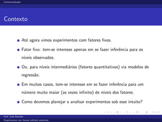 Contextualiza¸c˜ao
Contexto
At´e agora vimos experimentos com fatores ﬁxos.
Fator ﬁxo: tem-se interesse apenas em se fazer inferˆencia para os
n´ıveis observados.
Ou, para n´ıveis intermedi´arios (fatores quantitativos) via modelos de
regress˜ao.
Em muitos casos, tem-se interesse em se fazer inferˆencia para um
n´umero muito maior (as vezes inﬁnito) de n´ıveis dos fatores.
Como devemos planejar e analisar experimentos sob esse intuito?
Prof. Caio Azevedo
Exeprimentos com fatores (efeitos) aleat´orios
 