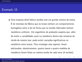 Contextualiza¸c˜ao
Exemplo 15
Uma empresa tˆextil fabrica tecidos com um grande n´umero de teares.
´E de interesse da f´abrica que os teraes tenham um comportamento
homogˆeneo entre si de tal forma que os tecidos fabricados tenham
resistˆencia uniforme. Um engenheiro de produ¸c˜ao suspeita que, al´em
de existir a variablidade usual na resistˆencia dentro das amostras de
tecido do mesmo tear, pode existir varia¸c˜oes signiﬁcativas na
resistˆencia entre teares. Para investigar este aspecto, foram
selcionados, aleatoriamente, quatro teares e quatro medidas de
resistˆencia foram feitas no mesmo tecido de cada terar (4 tecidos).
Prof. Caio Azevedo
Exeprimentos com fatores (efeitos) aleat´orios
 