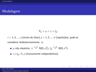 Contextualiza¸c˜ao
Modelagem
Yij = µ + τi + ξij
i = 1, 2, ..., a (n´ıveis do fator) j = 1, 2, ..., n (repeti¸c˜ao), pode-se
considerar desbalanceamento: ni
µ n˜ao aleat´orio, τi
i.i.d.
∼ N(0, σ2
τ ), ξij
i.i.d.
∼ N(0, σ2
).
τi ⊥ξij , ∀i, j (mutuamente independentes).
Prof. Caio Azevedo
Exeprimentos com fatores (efeitos) aleat´orios
 