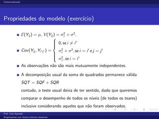 Contextualiza¸c˜ao
Propriedades do modelo (exerc´ıcio)
E(Yij ) = µ, V(Yij ) = σ2
τ + σ2
.
Cov(Yij , Yi j ) =



0, se i = i
σ2
τ + σ2
, se i = i e j = j
σ2
τ , se i = i
As observa¸c˜oes n˜ao s˜ao mais mutuamente independentes.
A decomposi¸c˜ao usual da soma de quadrados permanece v´alida
SQT = SQF + SQR
contudo, o teste usual deixa de ter sentido, dado que queremos
comparar o desempenho de todos os n´ıveis (de todos os teares)
inclusive considerando aqueles que n˜ao foram observados.
Prof. Caio Azevedo
Exeprimentos com fatores (efeitos) aleat´orios
 