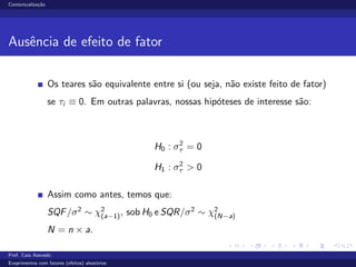 Contextualiza¸c˜ao
Ausˆencia de efeito de fator
Os teares s˜ao equivalente entre si (ou seja, n˜ao existe feito de fator)
se τi ≡ 0. Em outras palavras, nossas hip´oteses de interesse s˜ao:
H0 : σ2
τ = 0
H1 : σ2
τ > 0
Assim como antes, temos que:
SQF/σ2
∼ χ2
(a−1), sob H0 e SQR/σ2
∼ χ2
(N−a)
N = n × a.
Prof. Caio Azevedo
Exeprimentos com fatores (efeitos) aleat´orios
 