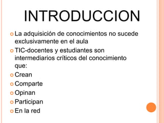 INTRODUCCION
 La adquisición de conocimientos no sucede
exclusivamente en el aula
 TIC-docentes y estudiantes son
intermediarios críticos del conocimiento
que:
 Crean
 Comparte
 Opinan
 Participan
 En la red
 