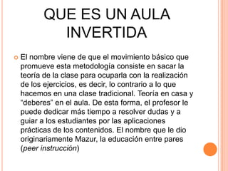 QUE ES UN AULA
INVERTIDA
 El nombre viene de que el movimiento básico que
promueve esta metodología consiste en sacar la
teoría de la clase para ocuparla con la realización
de los ejercicios, es decir, lo contrario a lo que
hacemos en una clase tradicional. Teoría en casa y
“deberes” en el aula. De esta forma, el profesor le
puede dedicar más tiempo a resolver dudas y a
guiar a los estudiantes por las aplicaciones
prácticas de los contenidos. El nombre que le dio
originariamente Mazur, la educación entre pares
(peer instrucción)
 