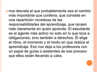  nos desvela el que probablemente sea el cambio
más importante que conlleva, que consiste en
una repartición novedosa de las
responsabilidades del aprendizaje, que recaen
más claramente en quien aprende. El estudiante
es el agente más activo no solo en lo que toca a
obligaciones, sino también a derechos. Él elige
el ritmo, el momento y el modo en que realiza el
aprendizaje. Eso nos deja a los profesores con
un papel de guías o asistentes de ese proceso
que ellos están llevando a cabo.
 