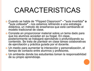 CARACTERISTICAS
 Cuando se habla de “Flipped Classroom" - "aula invertida" o
"aula volteada" - nos estamos refiriendo a una estrategia
didáctica, un método de enseñanza que está cambiando el
modelo tradicional de clase.
 Consiste en proporcionar material sobre un tema dado para
que los alumnos accedan en su hogar. En clase,
posteriormente se trabajará ejercitando o profundizando su
contenido. Se trata de plantear en clase tareas colaborativas
de ejercitación y práctica guiada por el docente.
 Un medio para aumentar la interacción y personalización, el
tiempo de contacto entre alumnos y profesores.
 Un ambiente donde los estudiantes toman la responsabilidad
de su propio aprendizaje.
 