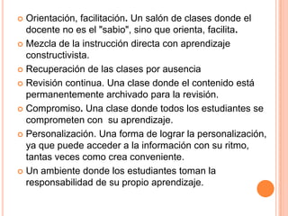  Orientación, facilitación. Un salón de clases donde el
docente no es el "sabio", sino que orienta, facilita.
 Mezcla de la instrucción directa con aprendizaje
constructivista.
 Recuperación de las clases por ausencia
 Revisión continua. Una clase donde el contenido está
permanentemente archivado para la revisión.
 Compromiso. Una clase donde todos los estudiantes se
comprometen con su aprendizaje.
 Personalización. Una forma de lograr la personalización,
ya que puede acceder a la información con su ritmo,
tantas veces como crea conveniente.
 Un ambiente donde los estudiantes toman la
responsabilidad de su propio aprendizaje.
 