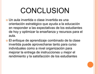 CONCLUSION
 Un aula invertida o clase invertida es una
orientación estratégico que ayuda a la educación
en responder a las expectativas de los estudiantes
de hoy y optimizar la enseñanza y recursos para el
aula.
 El enfoque de aprendizaje combinado de la clase
invertida puede aprovecharse tanto para curso
individuales como a nivel organización para
mejorar la entrega de instrucciones u mejor el
rendimiento y la satisfacción de los estudiantes
 