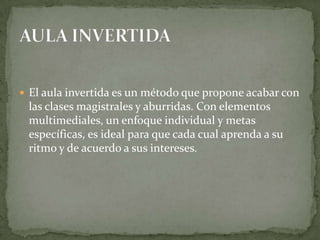  El aula invertida es un método que propone acabar con
las clases magistrales y aburridas. Con elementos
multimediales, un enfoque individual y metas
específicas, es ideal para que cada cual aprenda a su
ritmo y de acuerdo a sus intereses.
 