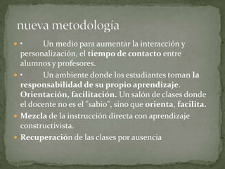  • Un medio para aumentar la interacción y
personalización, el tiempo de contacto entre
alumnos y profesores.
 • Un ambiente donde los estudiantes toman la
responsabilidad de su propio aprendizaje.
Orientación, facilitación. Un salón de clases donde
el docente no es el "sabio", sino que orienta, facilita.
 Mezcla de la instrucción directa con aprendizaje
constructivista.
 Recuperación de las clases por ausencia
 