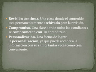  Revisión continua. Una clase donde el contenido
está permanentemente archivado para la revisión.
 Compromiso. Una clase donde todos los estudiantes
se comprometen con su aprendizaje.
 Personalización. Una forma de lograr
la personalización, ya que puede acceder a la
información con su ritmo, tantas veces como crea
conveniente.
 
