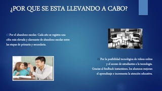 ¿POR QUE SE ESTA LLEVANDO A CABO?
1) Por el abandono escolar. Cada año se registra una
cifra más elevada y alarmante de abandono escolar entre
las etapas de primaria y secundaria.
2) Por la posibilidad tecnológica de videos online
y el acceso de estudiantes a la tecnología.
Gracias al feedback instantáneo, los alumnos mejoran
el aprendizaje e incrementa la atención educativa.
 