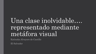 Una clase inolvidable….
representado mediante
metáfora visual
Katiuska Alvayero de Castillo
El Salvador
 
