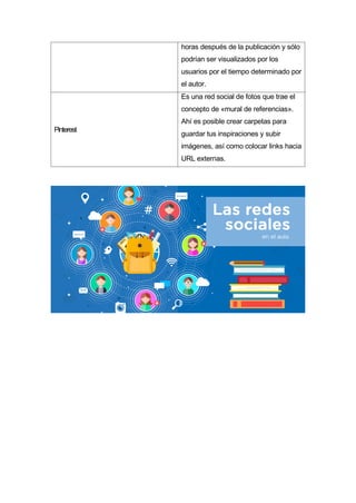 horas después de la publicación y sólo
podrían ser visualizados por los
usuarios por el tiempo determinado por
el autor.
Pinterest
Es una red social de fotos que trae el
concepto de «mural de referencias».
Ahí es posible crear carpetas para
guardar tus inspiraciones y subir
imágenes, así como colocar links hacia
URL externas.
 