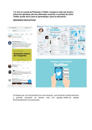 1.5. Con tu cuenta de Pinterest o Twitter, navega en esta red social y
ubica tres ejemplos (de tres diferentes usuarios o cuentas) de cómo
Twitter puede servir para el aprendizaje o para la educación.
IMÁGENES EDUCATIVAS
Al tratarse de una herramienta de comunicación, que fomenta la lecto-escritura
y permite compartir en tiempo real con iguales, twitter se adapta
fenomenalmente a la educación.
 