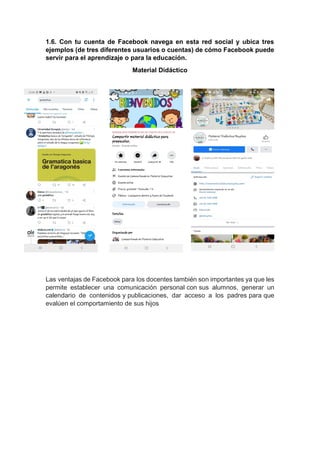 1.6. Con tu cuenta de Facebook navega en esta red social y ubica tres
ejemplos (de tres diferentes usuarios o cuentas) de cómo Facebook puede
servir para el aprendizaje o para la educación.
Material Didáctico
Las ventajas de Facebook para los docentes también son importantes ya que les
permite establecer una comunicación personal con sus alumnos, generar un
calendario de contenidos y publicaciones, dar acceso a los padres para que
evalúen el comportamiento de sus hijos
 