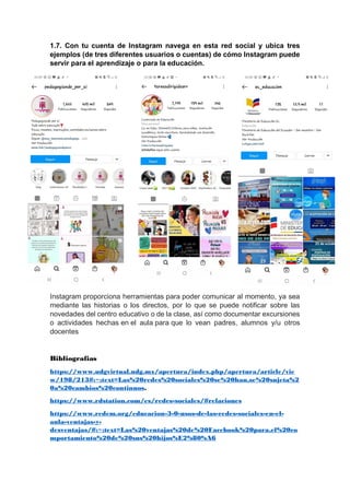 1.7. Con tu cuenta de Instagram navega en esta red social y ubica tres
ejemplos (de tres diferentes usuarios o cuentas) de cómo Instagram puede
servir para el aprendizaje o para la educación.
Instagram proporciona herramientas para poder comunicar al momento, ya sea
mediante las historias o los directos, por lo que se puede notificar sobre las
novedades del centro educativo o de la clase, así como documentar excursiones
o actividades hechas en el aula para que lo vean padres, alumnos y/u otros
docentes
Bibliografias
https://www.udgvirtual.udg.mx/apertura/index.php/apertura/article/vie
w/198/213#:~:text=Las%20redes%20sociales%20se%20han,se%20sujeta%2
0a%20cambios%20continuos.
https://www.rdstation.com/es/redes-sociales/#relaciones
https://www.redem.org/educacion-3-0-usos-de-las-redes-sociales-en-el-
aula-ventajas-y-
desventajas/#:~:text=Las%20ventajas%20de%20Facebook%20para,el%20co
mportamiento%20de%20sus%20hijos%E2%80%A6
 