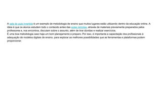 A sala de aula invertida é um exemplo de metodologia de ensino que muitos lugares estão utilizando dentro da educação online. A
ideia é que os alunos estudem todo o conteúdo antes das aulas remotas, através de materiais previamente preparados pelos
professores e, nos encontros, discutam sobre o assunto, além de tirar dúvidas e realizar exercícios.
É uma boa metodologia caso haja um bom planejamento e preparo. Por isso, é importante a capacitação dos profissionais à
adequação de modelos digitais de ensino, para explorar as melhores possibilidades que as ferramentas e plataformas podem
proporcionar.
 