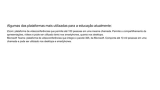 Algumas das plataformas mais utilizadas para a educação atualmente:
Zoom: plataforma de videoconferências que permite até 100 pessoas em uma mesma chamada. Permite o compartilhamento de
apresentações, vídeos e pode ser utilizado tanto nos smartphones, quanto nos desktops.
Microsoft Teams: plataforma de videoconferências que integra o pacote 365, da Microsoft. Comporta até 10 mil pessoas em uma
chamada e pode ser utilizado nos desktops e smartphones.
 
