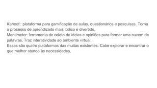 Kahoot!: plataforma para gamificação de aulas, questionários e pesquisas. Torna
o processo de aprendizado mais lúdico e divertido.
Mentimeter: ferramenta de coleta de ideias e opiniões para formar uma nuvem de
palavras. Traz interatividade ao ambiente virtual.
Essas são quatro plataformas das muitas existentes. Cabe explorar e encontrar o
que melhor atende às necessidades.
 
