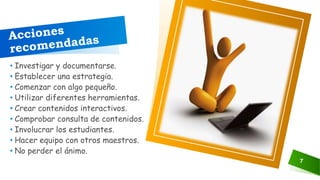 7
• Investigar y documentarse.
• Establecer una estrategia.
• Comenzar con algo pequeño.
• Utilizar diferentes herramientas.
• Crear contenidos interactivos.
• Comprobar consulta de contenidos.
• Involucrar los estudiantes.
• Hacer equipo con otros maestros.
• No perder el ánimo.
 
