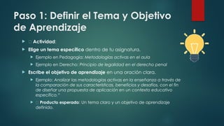 Paso 1: Definir el Tema y Objetivo
de Aprendizaje
 📌 Actividad:
 Elige un tema específico dentro de tu asignatura.
 Ejemplo en Pedagogía: Metodologías activas en el aula
 Ejemplo en Derecho: Principio de legalidad en el derecho penal
 Escribe el objetivo de aprendizaje en una oración clara.
 Ejemplo: Analizar las metodologías activas en la enseñanza a través de
la comparación de sus características, beneficios y desafíos, con el fin
de diseñar una propuesta de aplicación en un contexto educativo
específico.“
 ✅ Producto esperado: Un tema claro y un objetivo de aprendizaje
definido.
 