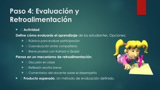 Paso 4: Evaluación y
Retroalimentación
 📌 Actividad:
Define cómo evaluarás el aprendizaje de los estudiantes. Opciones:
 ✅ Rúbrica para evaluar participación
 ✅ Coevaluación entre compañeros
 ✅ Breve prueba con Kahoot o Quizziz
Piensa en un mecanismo de retroalimentación:
 🎤 Discusión en clase
 📄 Reflexión escrita breve
 📌 Comentarios del docente sobre el desempeño
 ✅ Producto esperado: Un método de evaluación definido.
 