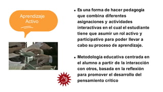 Aprendizaje
Activo
Es una forma de hacer pedagogía
que combina diferentes
asignaciones y actividades
interactivas en el cual el estudiante
tiene que asumir un rol activo y
participativo para poder llevar a
cabo su proceso de aprendizaje.
Metodología educativa centrada en
el alumno a partir de la interacción
con otros, basada en la reflexión
para promover el desarrollo del
pensamiento crítico
 
