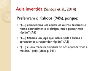 Aula invertida (Santos et al., 2014)
Preferiram o Kahoot (94%), porque:
 “(…) competimos uns contra os outros, testamos o
nosso conhecimento e obrigou-nos a pensar mais
rápido.” (A4)
 “(…) fizemos um jogo que incluía toda a turma e
aprendemos a responder rápido.” (A5)
 “(…) é uma maneira divertida de nós aprendermos a
matéria.” (A8) (idem, p. 341).
 