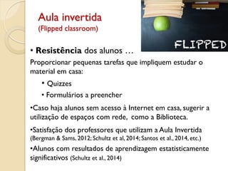 Aula invertida
(Flipped classroom)
• Resistência dos alunos …
Proporcionar pequenas tarefas que impliquem estudar o
material em casa:
• Quizzes
• Formulários a preencher
•Caso haja alunos sem acesso à Internet em casa, sugerir a
utilização de espaços com rede, como a Biblioteca.
•Satisfação dos professores que utilizam a Aula Invertida
(Bergman & Sams, 2012; Schultz et al, 2014; Santos et al., 2014, etc.)
•Alunos com resultados de aprendizagem estatisticamente
significativos (Schultz et al., 2014)
 