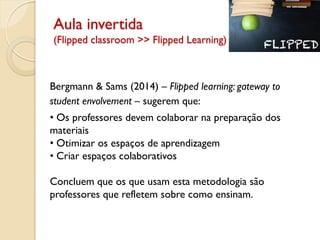 Aula invertida
(Flipped classroom >> Flipped Learning)
Bergmann & Sams (2014) – Flipped learning: gateway to
student envolvement – sugerem que:
• Os professores devem colaborar na preparação dos
materiais
• Otimizar os espaços de aprendizagem
• Criar espaços colaborativos
Concluem que os que usam esta metodologia são
professores que refletem sobre como ensinam.
 