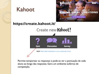 Kahoot
Permite temporizar as respostas e pode-se ver a pontuação de cada
aluno ao longo das respostas. Gera um ambiente eufórico de
competição.
https://create.kahoot.it/
 
