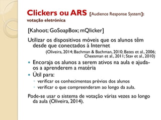 Clickers ou ARS [Audience Response System]:
votação eletrónica
[Kahoot; GoSoapBox; mQlicker]
Utilizar os dispositivos móveis que os alunos têm
desde que conectados à Internet
(Oliveira, 2014; Bachman & Bachman, 2010; Bates et al., 2006;
Cheesman et al., 2011; Stav et al., 2010)
 Encoraja os alunos a serem ativos na aula e ajuda-
os a aprenderem a matéria
 Útil para:
◦ verificar os conhecimentos prévios dos alunos
◦ verificar o que compreenderam ao longo da aula.
Pode-se usar o sistema de votação várias vezes ao longo
da aula (Oliveira, 2014).
 