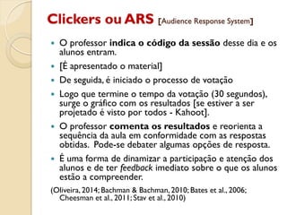 Clickers ou ARS [Audience Response System]
 O professor indica o código da sessão desse dia e os
alunos entram.
 [É apresentado o material]
 De seguida, é iniciado o processo de votação
 Logo que termine o tempo da votação (30 segundos),
surge o gráfico com os resultados [se estiver a ser
projetado é visto por todos - Kahoot].
 O professor comenta os resultados e reorienta a
sequência da aula em conformidade com as respostas
obtidas. Pode-se debater algumas opções de resposta.
 É uma forma de dinamizar a participação e atenção dos
alunos e de ter feedback imediato sobre o que os alunos
estão a compreender.
(Oliveira, 2014; Bachman & Bachman, 2010; Bates et al., 2006;
Cheesman et al., 2011; Stav et al., 2010)
 
